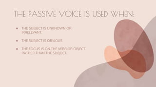 ● THE SUBJECT IS UNKNOWN OR
IRRELEVANT.
● THE SUBJECT IS OBVIOUS
● THE FOCUS IS ON THE VERB OR OBJECT
RATHER THAN THE SUBJECT.
THE PASSIVE VOICE IS USED WHEN:
 