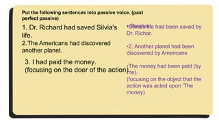 1. Dr. Richard had saved Silvia's
life.
2.The Americans had discovered
another planet.
3. I had paid the money.
Put the following sentences into passive voice. (past
perfect passive)
• Passive:
•Silvia's life had been saved by
Dr. Richar.
•2. Another planet had been
discovered by Americans
•The money had been paid (by
(focusing on the doer of the action)
me).
(focusing on the object that the
action was acted upon ‘The
money)
 