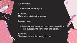 Active voice.
• Subject+ verb+object
Example.
My brother studies the lesson.
Passive voice.
• Sobject+ is or are+past participle+ prepotition
(by)+subject who performed the action.
Example.
The lesson is studied by my brother.
 