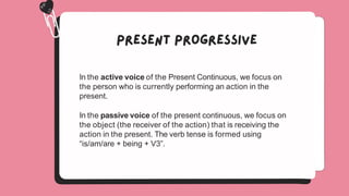 In the active voice of the Present Continuous, we focus on
the person who is currently performing an action in the
present.
In the passive voice of the present continuous, we focus on
the object (the receiver of the action) that is receiving the
action in the present. The verb tense is formed using
“is/am/are + being + V3”.
 