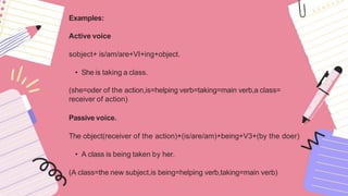 Examples:
Active voice
sobject+ is/am/are+VI+ing+object.
• She is taking a class.
(she=oder of the action,is=helping verb=taking=main verb,a class=
receiver of action)
Passive voice.
The object(receiver of the action)+(is/are/am)+being+V3+(by the doer)
• A class is being taken by her.
(A class=the new subject,is being=helping verb,taking=main verb)
 