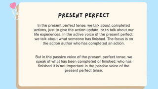 In the present perfect tense, we talk about completed
actions, just to give the action update, or to talk about our
life experiences. In the active voice of the present perfect,
we talk about what someone has finished. The focus is on
the action author who has completed an action.
But in the passive voice of the present perfect tense, we
speak of what has been completed or finished; who has
finished it is not important in the passive voice of the
present perfect tense.
 