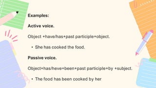Examples:
Active voice.
Object +have/has+past participle+object.
• She has cooked the food.
Passive voice.
Object+has/heve+been+past participle+by +subject.
• The food has been cooked by her
 