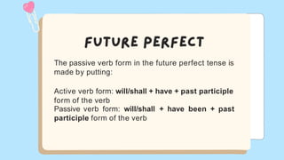 The passive verb form in the future perfect tense is
made by putting:
Active verb form: will/shall + have + past participle
form of the verb
Passive verb form: will/shall + have been + past
participle form of the verb
 