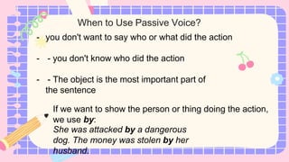 When to Use Passive Voice?
- you don't want to say who or what did the action
- - you don't know who did the action
- - The object is the most important part of
the sentence
If we want to show the person or thing doing the action,
we use by:
She was attacked by a dangerous
dog. The money was stolen by her
husband.
 