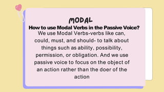 Howto useModal Verbs in the Passive Voice?
We use Modal Verbs-verbs like can,
could, must, and should- to talk about
things such as ability, possibility,
permission, or obligation. And we use
passive voice to focus on the object of
an action rather than the doer of the
action
 