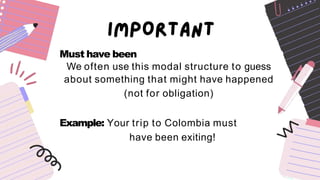 Must have been
We often use this modal structure to guess
about something that might have happened
(not for obligation)
Example: Your trip to Colombia must
have been exiting!
 