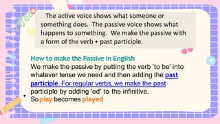 How to make the Passive in English
We make the passive by putting the verb 'to be' into
whatever tense we need and then adding the past
participle. For regular verbs, we make the past
participle by adding 'ed' to the infinitive.
So play becomes played
 