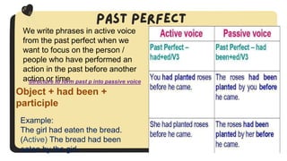 We write phrases in active voice
from the past perfect when we
want to focus on the person /
people who have performed an
action in the past before another
action or time.
Structure to form past p into passive voice
Object + had been +
participle
Example:
The girl had eaten the bread.
(Active) The bread had been
eaten by the girl.
 