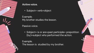 Active voice.
• Subject+ verb+object
Example.
My brother studies the lesson.
Passive voice.
• Sobject+ is or are+past participle+ prepotition
(by)+subject who performed the action.
Example.
The lesson is studied by my brother.
 