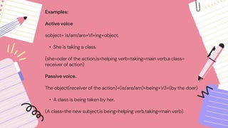 Examples:
Active voice
sobject+ is/am/are+VI+ing+object.
• She is taking a class.
(she=oder of the action,is=helping verb=taking=main verb,a class=
receiver of action)
Passive voice.
The object(receiver of the action)+(is/are/am)+being+V3+(by the doer)
• A class is being taken by her.
(A class=the new subject,is being=helping verb,taking=main verb)
 