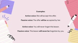 Examples:
Active voice: She will accept the offer.
Passive voice: The offer will be accepted by her.
Active voice: You will never forget this lesson.
Passive voice: This lesson will never be forgotten by you.
 