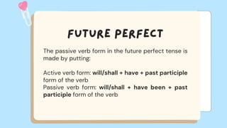 The passive verb form in the future perfect tense is
made by putting:
Active verb form: will/shall + have + past participle
form of the verb
Passive verb form: will/shall + have been + past
participle form of the verb
 