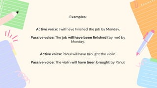 Examples:
Active voice: I will have finished the job by Monday.
Passive voice: The job will have been finished (by me) by
Monday.
Active voice: Rahul will have brought the violin.
Passive voice: The violin will have been brought by Rahul.
 