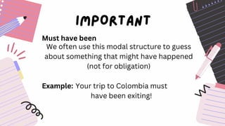 Must have been
We often use this modal structure to guess
about something that might have happened
(not for obligation)
Example: Your trip to Colombia must
have been exiting!
 
