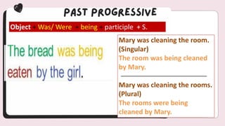 Object + Was/ Were + being + participle + S.
Mary was cleaning the room.
(Singular)
The room was being cleaned
by Mary.
Mary was cleaning the rooms.
(Plural)
The rooms were being
cleaned by Mary.
 