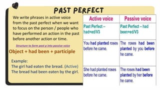 Object + had been + participle
Example:
The girl had eaten the bread. (Active)
The bread had been eaten by the girl.
We write phrases in active voice
from the past perfect when we want
to focus on the person / people who
have performed an action in the past
before another action or time.
Structure to form past p into passive voice
 
