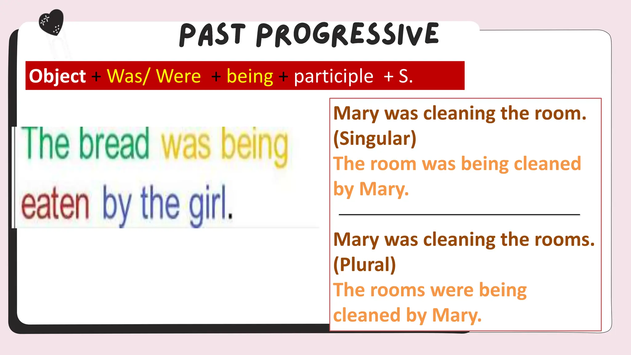 Object + Was/ Were + being + participle + S.
Mary was cleaning the room.
(Singular)
The room was being cleaned
by Mary.
Mary was cleaning the rooms.
(Plural)
The rooms were being
cleaned by Mary.
 