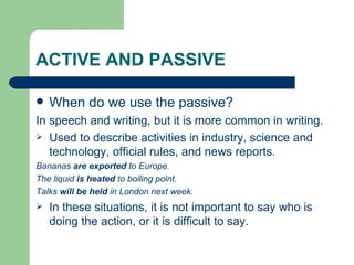 ACTIVE AND PASSIVE When do we use the passive? In speech and writing, but it is more common in writing. Used to describe activities in industry, science and technology, official rules, and news reports.  Bananas  are exported  to Europe. The liquid  is heated  to boiling point. Talks  will be held  in London next week. In these situations, it is not important to say who is doing the action, or it is difficult to say. 