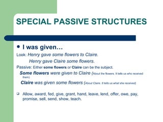 SPECIAL PASSIVE STRUCTURES I was given… Look:  Henry gave some flowers to Claire. Henry gave Claire some flowers. Passive:  Either  some flowers  or  Claire  can be the subject. Some flowers  were given to Claire  ( About the flowers. It tells us who received them) Claire  was given some flowers  ( About Claire. It tells us what she received)   Allow, award, fed, give, grant, hand, leave, lend, offer, owe, pay, promise, sell, send, show, teach. 