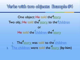 One object: He told the story
Two obj.: He told the story to the children
or
He told the children the story
1. The story was told to the children
2. The children were told the story (by him)
Verbs with two objects: Example #4
 