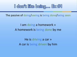 The passive of doing/seeing is being done/being seen
I am doing a homework »
A homework is being done by me
He is driving a car »
A car is being driven by him
I don’t like being… Ex #1
 