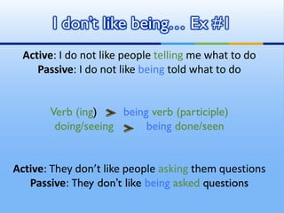 Active: I do not like people telling me what to do
Passive: I do not like being told what to do
Verb (ing) being verb (participle)
doing/seeing being done/seen
Active: They don’t like people asking them questions
Passive: They don’t like being asked questions
I don’t like being… Ex #1
 