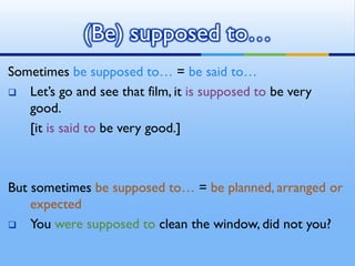 Sometimes be supposed to… = be said to…
 Let’s go and see that film, it is supposed to be very
good.
[it is said to be very good.]
But sometimes be supposed to… = be planned, arranged or
expected
 You were supposed to clean the window, did not you?
(Be) supposed to…
 
