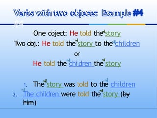 One object: He told the story
Two obj.: He told the story to the children
or
He told the children the story
1. The story was told to the children
2. The children were told the story (by
him)
Verbs with two objects: Example
#4
 