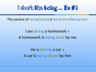 The passive of doing/seeing is being done/being seen
I am doing a homework »
A homework is being done by me
He is driving a car »
A car is being driven by him
I don’t like being… Ex #1
 