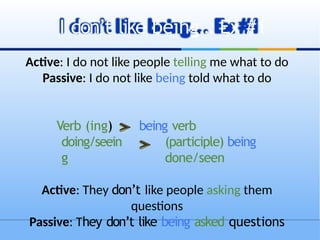 Active: I do not like people telling me what to do
Passive: I do not like being told what to do
Verb (ing)
doing/seein
g
being verb
(participle) being
done/seen
Active: They don’t like people asking them
questions
Passive: They don’t like being asked questions
I don’t like being… Ex #1
 