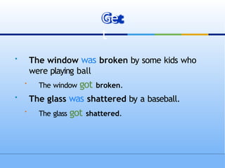 
The window was broken by some kids who
were playing ball

The window got broken.

The glass was shattered by a baseball.

The glass got shattered.
Ge
t
 