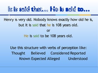 Henry is very old. Nobody knows exactly how old he is,
but It is said that he is 108 years old.
or
He is said to be 108 years old.
Use this structure with verbs of perception like:
Thought Believed Considered Reported
Known Expected Alleged Understood
It is said that… He is said
to…
 