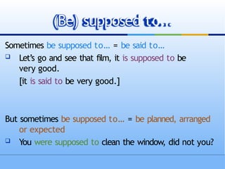 Sometimes be supposed to… = be said to…
 Let’s go and see that film, it is supposed to be
very good.
[it is said to be very good.]
But sometimes be supposed to… = be planned, arranged
or expected
 You were supposed to clean the window, did not you?
(Be) supposed to…
 