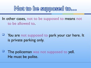 In other cases, not to be supposed to means not
to be allowed to.
 You are not supposed to park your car here. It
is private parking only.
 The policeman was not supposed to yell.
He must be polite.
Not to be supposed to…
 
