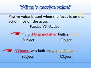 What is passive voice?
Passive voice is used when the focus is on the
action, not on the actor.
Passive VS. Active
My grandfather built a house.
Subject Object
A house was built by my grandfather.
Subject Object
 
