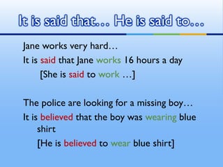 It is said that… He is said to…
Jane works very hard…
It is said that Jane works 16 hours a day
      [She is said to work...