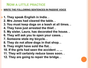 NOW A LITTLE PRACTICE
   WRITE THE FOLLOWING SENTENCES IN PASSIVE VOICE


   1. They speak English in India. .
    2. Mrs Jones had cleared the table. .
    3. You must keep dogs on a leash at all times. .
    4. They have just arrested the thief. .
    5. My sister, Laura, has decorated the house. .
    6. They will ask you to open your cases. .
    7. Someone stole my bicycle. .
    8. They do not allow dogs in that shop. .
    9. They might have sold the flat. .
    10. If the girls had seen the accident ... ...
    11. They will certainly reduce taxes soon. .
    12. They are going to repair the bridge. .
 