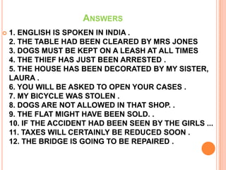 ANSWERS
   1. ENGLISH IS SPOKEN IN INDIA .
    2. THE TABLE HAD BEEN CLEARED BY MRS JONES
    3. DOGS MUST BE KEPT ON A LEASH AT ALL TIMES
    4. THE THIEF HAS JUST BEEN ARRESTED .
    5. THE HOUSE HAS BEEN DECORATED BY MY SISTER,
    LAURA .
    6. YOU WILL BE ASKED TO OPEN YOUR CASES .
    7. MY BICYCLE WAS STOLEN .
    8. DOGS ARE NOT ALLOWED IN THAT SHOP. .
    9. THE FLAT MIGHT HAVE BEEN SOLD. .
    10. IF THE ACCIDENT HAD BEEN SEEN BY THE GIRLS ...
    11. TAXES WILL CERTAINLY BE REDUCED SOON .
    12. THE BRIDGE IS GOING TO BE REPAIRED .
 