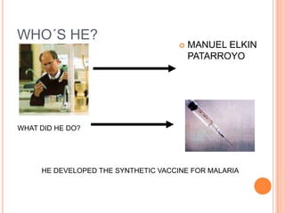 WHO´S HE?
                                        MANUEL ELKIN
                                         PATARROYO




WHAT DID HE DO?




     HE DEVELOPED THE SYNTHETIC VACCINE FOR MALARIA
 