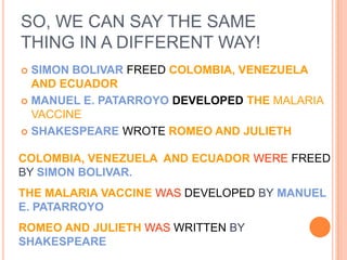 SO, WE CAN SAY THE SAME
THING IN A DIFFERENT WAY!
 SIMON BOLIVAR FREED COLOMBIA, VENEZUELA
  AND ECUADOR
 MANUEL E. PATARROYO DEVELOPED THE MALARIA
  VACCINE
 SHAKESPEARE WROTE ROMEO AND JULIETH


COLOMBIA, VENEZUELA AND ECUADOR WERE FREED
BY SIMON BOLIVAR.
THE MALARIA VACCINE WAS DEVELOPED BY MANUEL
E. PATARROYO
ROMEO AND JULIETH WAS WRITTEN BY
SHAKESPEARE
 