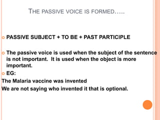 THE PASSIVE VOICE IS FORMED…..


   PASSIVE SUBJECT + TO BE + PAST PARTICIPLE

 The passive voice is used when the subject of the sentence
  is not important. It is used when the object is more
  important.
 EG:

The Malaria vaccine was invented
We are not saying who invented it that is optional.
 