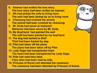 6. Hazman had written the love story
   The love story had been written by hazman
7. We had picked the sofa to living room
   The sofa had been picked by us to living room
8. Chansung had crushed the animal
   The animal had been crushed by chansung
9. Mr. Enda had swum at maharani
   Maharani had been swum by Mr. Enda
10. My Boyfriend had painted the wall
   The wall had been painted by my boyfriend
11. The dog had barked to thief
   Thief had been barked by dog
12. Pilot had taken off the plane
   The plane had been taken off by Pilot
13. Lady Gaga had transplanted heart
   The heart had been transplanted by Lady Gaga
14. Kids had read fairy tales
   Fairy tales had been read by kids
15. Princess of Korea had attended the ceremony
   The ceremony had been attended by Princess of Korea.
 