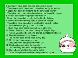 6. Samsudin have been listening the newest music
  The newest music have been being listened by samsudin
7. Japan has been nominating as the advanced country
  The advanced country has been being nominated by Japan
8. He has been collecting money for holiday
  Money has been being collected by him for holiday
9. Polices have been trying hard to catch the robber
  The robber have been being tried had to catch by police
10. I have been laughing out loud at duck
    Duck have been being laughed out loud by me
11. Robert Pattinson has been playing in Twilight Saga
    Twilight Saga has been being played by Robert Pattinson
12. My dad has been fixing the car
    The car has been being fixed by my dad
13. Mr. UU has been drawing a lady
    Lady has been being drawn by Mr. UU
14. She has been digging the cemetery
    The cemetery has been being dug by her
15. I have been washing those dirty plates
    Those dirty plates have been being washed by me
 