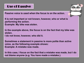 Use of Passive

Passive voice is used when the focus is on the action.

It is not important or not known, however, who or what is
performing the action.
Example: My bike was stolen.

In the example above, the focus is on the fact that my bike was
stolen.
I do not know, however, who did it.

Sometimes a statement in passive is more polite than active
voice, as the following example shows:
Example: A mistake was made.

In this case, I focus on the fact that a mistake was made, but I do
not blame anyone (e.g. You have made a mistake.).
 