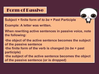 Form of Passive

Subject + finite form of to be + Past Participle
Example: A letter was written.
When rewriting active sentences in passive voice, note
the following:
•the object of the active sentence becomes the subject
of the passive sentence
•the finite form of the verb is changed (to be + past
participle)
•the subject of the active sentence becomes the object
of the passive sentence (or is dropped)
 