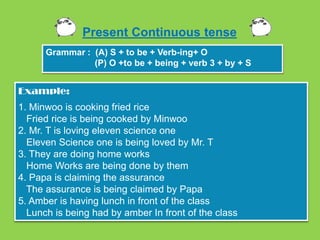 Present Continuous tense
      Grammar : (A) S + to be + Verb-ing+ O
                (P) O +to be + being + verb 3 + by + S


Example:
1. Minwoo is cooking fried rice
  Fried rice is being cooked by Minwoo
2. Mr. T is loving eleven science one
  Eleven Science one is being loved by Mr. T
3. They are doing home works
  Home Works are being done by them
4. Papa is claiming the assurance
  The assurance is being claimed by Papa
5. Amber is having lunch in front of the class
  Lunch is being had by amber In front of the class
 