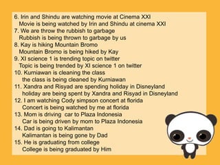 6. Irin and Shindu are watching movie at Cinema XXI
  Movie is being watched by Irin and Shindu at cinema XXI
7. We are throw the rubbish to garbage
  Rubbish is being thrown to garbage by us
8. Kay is hiking Mountain Bromo
  Mountain Bromo is being hiked by Kay
9. XI science 1 is trending topic on twitter
  Topic is being trended by XI science 1 on twitter
10. Kurniawan is cleaning the class
    the class is being cleaned by Kurniawan
11. Xandra and Risyad are spending holiday in Disneyland
    holiday are being spent by Xandra and Risyad in Disneyland
12. I am watching Cody simpson concert at florida
    Concert is being watched by me at florida
13. Mom is driving car to Plaza Indonesia
    Car is being driven by mom to Plaza Indonesia
14. Dad is going to Kalimantan
    Kalimantan is being gone by Dad
15. He is graduating from college
    College is being graduated by Him
 