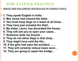NOW A LITTLE PRACTICE
   WRITE THE FOLLOWING SENTENCES IN PASSIVE VOICE


   1. They speak English in India. .
    2. Mrs Jones had cleared the table. .
    3. You must keep dogs on a leash at all times. .
    4. They have just arrested the thief. .
    5. My sister, Laura, has decorated the house. .
    6. They will ask you to open your cases. .
    7. Someone stole my bicycle. .
    8. They do not allow dogs in that shop. .
    9. They might have sold the flat. .
    10. If the girls had seen the accident ... ...
    11. They will certainly reduce taxes soon. .
    12. They are going to repair the bridge. .
 