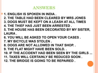 ANSWERS
   1. ENGLISH IS SPOKEN IN INDIA .
    2. THE TABLE HAD BEEN CLEARED BY MRS JONES
    3. DOGS MUST BE KEPT ON A LEASH AT ALL TIMES
    4. THE THIEF HAS JUST BEEN ARRESTED .
    5. THE HOUSE HAS BEEN DECORATED BY MY SISTER,
    LAURA .
    6. YOU WILL BE ASKED TO OPEN YOUR CASES .
    7. MY BICYCLE WAS STOLEN .
    8. DOGS ARE NOT ALLOWED IN THAT SHOP. .
    9. THE FLAT MIGHT HAVE BEEN SOLD. .
    10. IF THE ACCIDENT HAD BEEN SEEN BY THE GIRLS ...
    11. TAXES WILL CERTAINLY BE REDUCED SOON .
    12. THE BRIDGE IS GOING TO BE REPAIRED .
 